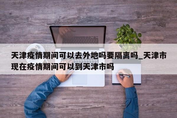 天津疫情期间可以去外地吗要隔离吗_天津市现在疫情期间可以到天津市吗