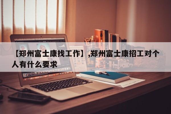 【郑州富士康找工作】,郑州富士康招工对个人有什么要求