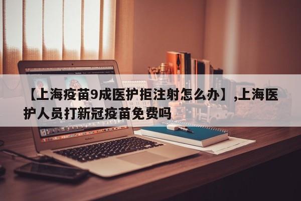 【上海疫苗9成医护拒注射怎么办】,上海医护人员打新冠疫苗免费吗
