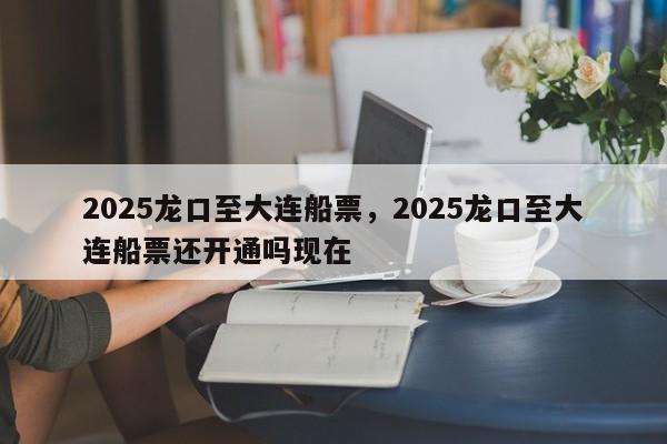 2025龙口至大连船票，2025龙口至大连船票还开通吗现在
