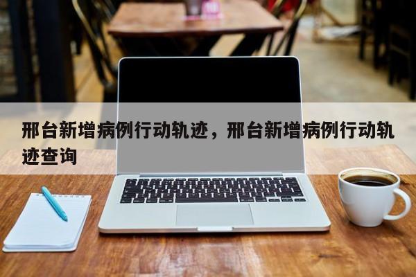 邢台新增病例行动轨迹，邢台新增病例行动轨迹查询