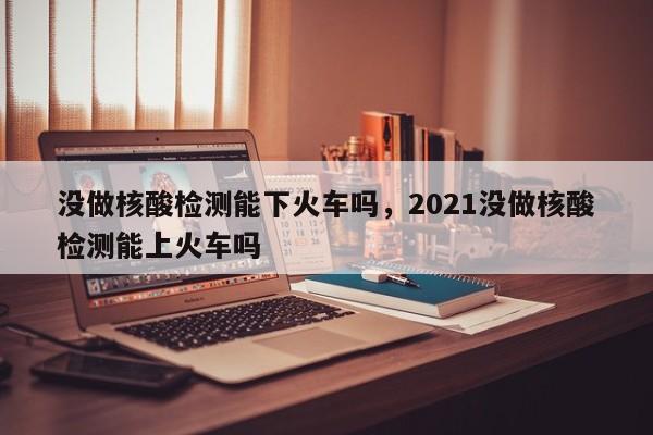 没做核酸检测能下火车吗，2021没做核酸检测能上火车吗