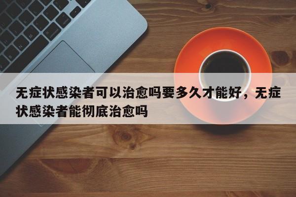 无症状感染者可以治愈吗要多久才能好，无症状感染者能彻底治愈吗
