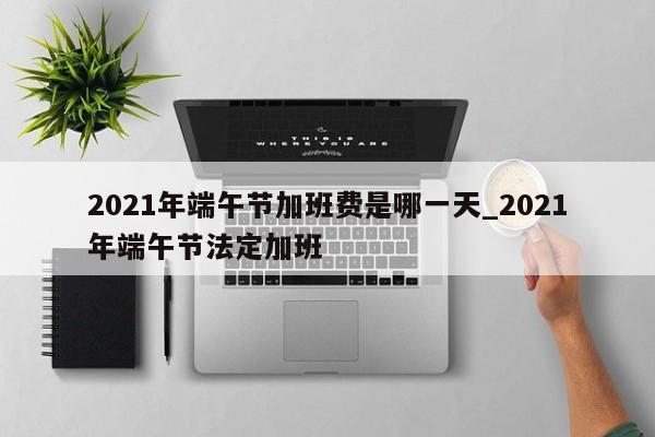 2021年端午节加班费是哪一天_2021年端午节法定加班