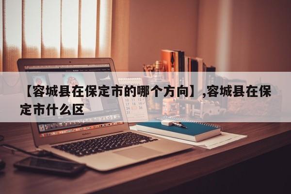 【容城县在保定市的哪个方向】,容城县在保定市什么区