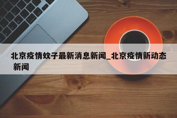 北京疫情蚊子最新消息新闻_北京疫情新动态 新闻