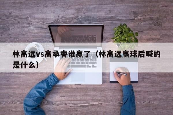 林高远vs高承睿谁赢了（林高远赢球后喊的是什么）