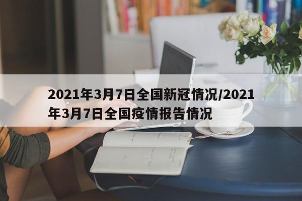 2021年3月7日全国新冠情况/2021年3月7日全国疫情报告情况