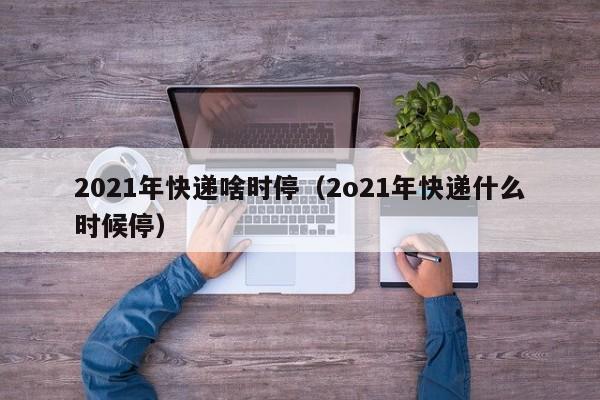 2021年快递啥时停（2o21年快递什么时候停）