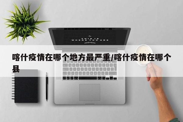 喀什疫情在哪个地方最严重/喀什疫情在哪个县