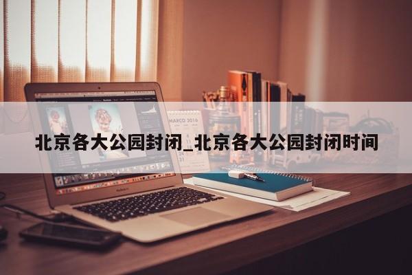 北京各大公园封闭_北京各大公园封闭时间