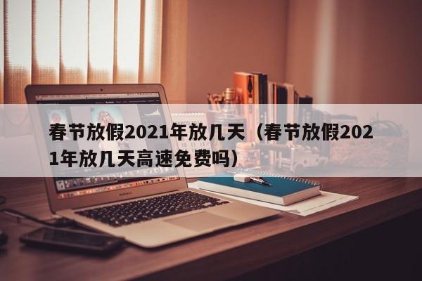 春节放假2021年放几天（春节放假2021年放几天高速免费吗）
