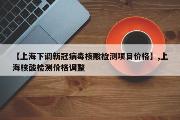 【上海下调新冠病毒核酸检测项目价格】,上海核酸检测价格调整