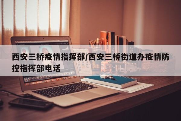 西安三桥疫情指挥部/西安三桥街道办疫情防控指挥部电话