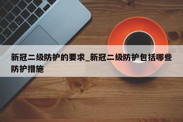 新冠二级防护的要求_新冠二级防护包括哪些防护措施