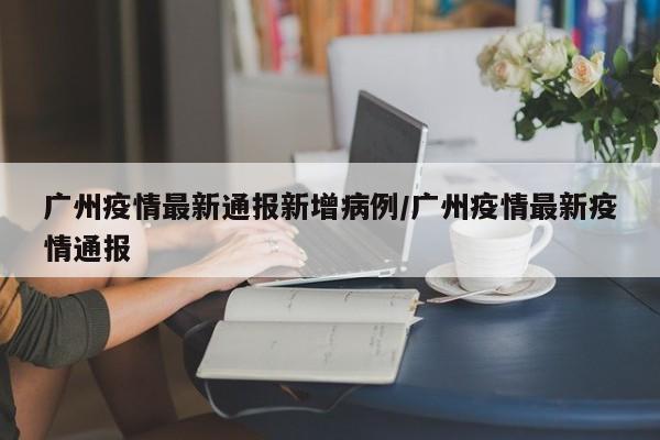 广州疫情最新通报新增病例/广州疫情最新疫情通报