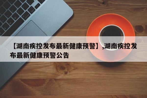 【湖南疾控发布最新健康预警】,湖南疾控发布最新健康预警公告