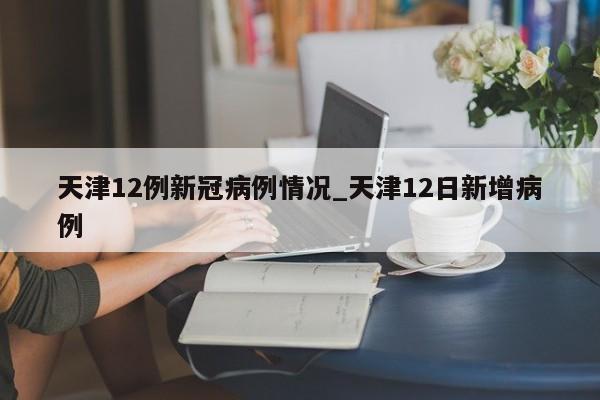 天津12例新冠病例情况_天津12日新增病例