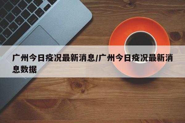 广州今日疫况最新消息/广州今日疫况最新消息数据