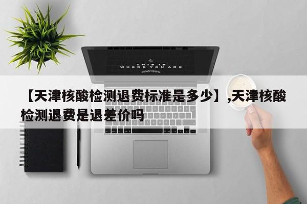 【天津核酸检测退费标准是多少】,天津核酸检测退费是退差价吗
