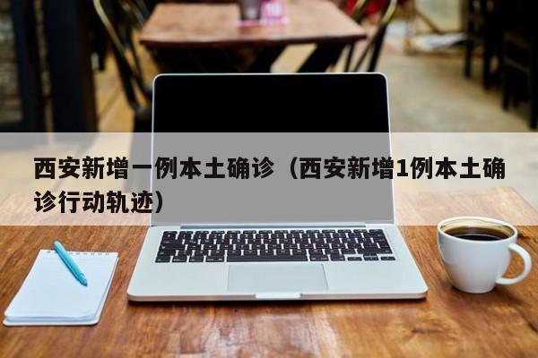 西安新增一例本土确诊（西安新增1例本土确诊行动轨迹）