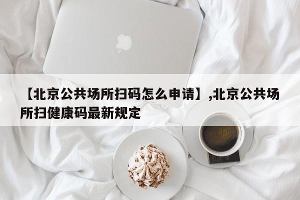 【北京公共场所扫码怎么申请】,北京公共场所扫健康码最新规定