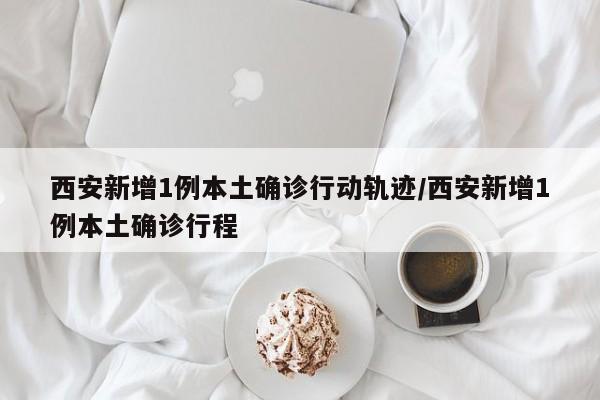 西安新增1例本土确诊行动轨迹/西安新增1例本土确诊行程