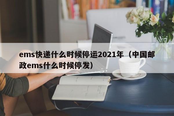 ems快递什么时候停运2021年（中国邮政ems什么时候停发）