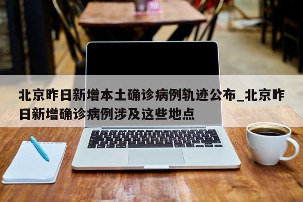 北京昨日新增本土确诊病例轨迹公布_北京昨日新增确诊病例涉及这些地点