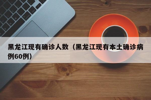 黑龙江现有确诊人数（黑龙江现有本土确诊病例60例）