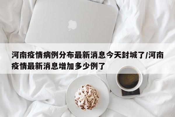 河南疫情病例分布最新消息今天封城了/河南疫情最新消息增加多少例了