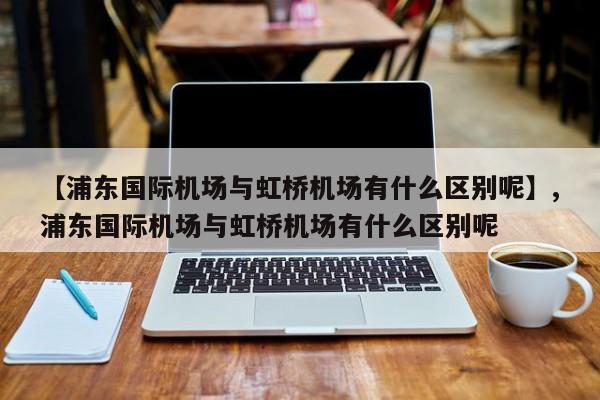 【浦东国际机场与虹桥机场有什么区别呢】,浦东国际机场与虹桥机场有什么区别呢