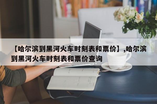【哈尔滨到黑河火车时刻表和票价】,哈尔滨到黑河火车时刻表和票价查询