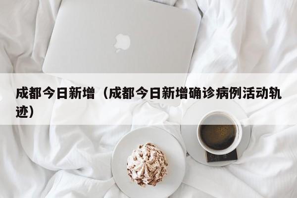 成都今日新增（成都今日新增确诊病例活动轨迹）