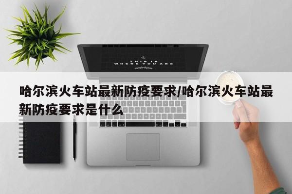 哈尔滨火车站最新防疫要求/哈尔滨火车站最新防疫要求是什么