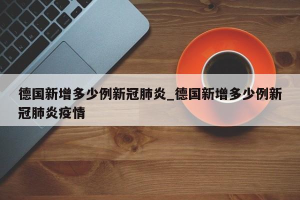 德国新增多少例新冠肺炎_德国新增多少例新冠肺炎疫情