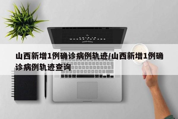 山西新增1例确诊病例轨迹/山西新增1例确诊病例轨迹查询