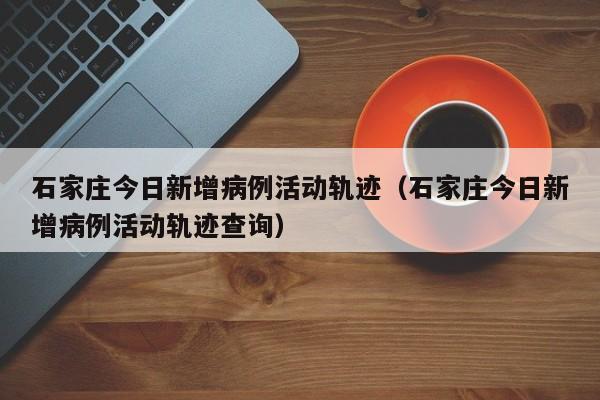 石家庄今日新增病例活动轨迹（石家庄今日新增病例活动轨迹查询）
