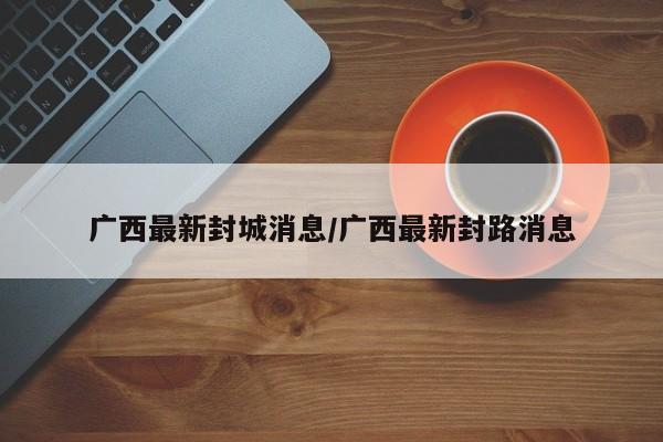 广西最新封城消息/广西最新封路消息