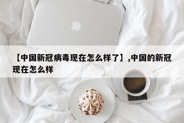 【中国新冠病毒现在怎么样了】,中国的新冠现在怎么样