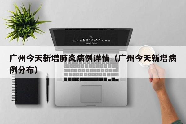 广州今天新增肺炎病例详情（广州今天新增病例分布）