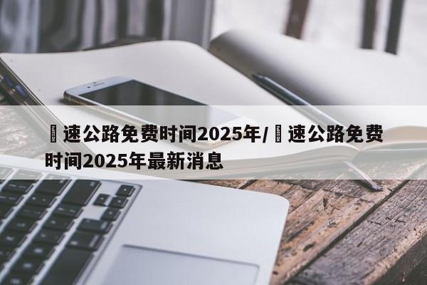 髙速公路免费时间2025年/髙速公路免费时间2025年最新消息