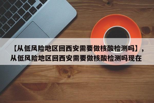 【从低风险地区回西安需要做核酸检测吗】,从低风险地区回西安需要做核酸检测吗现在