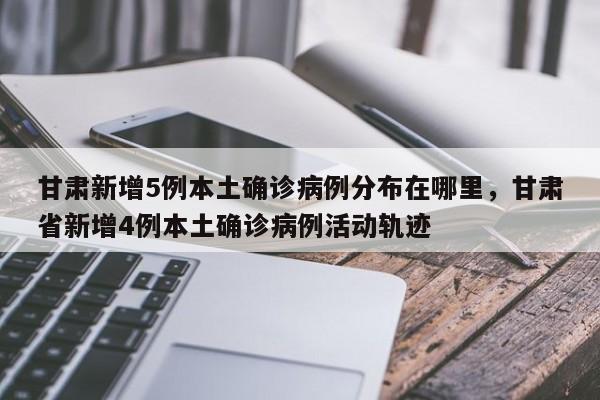甘肃新增5例本土确诊病例分布在哪里，甘肃省新增4例本土确诊病例活动轨迹