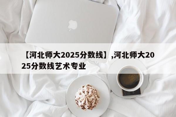 【河北师大2025分数线】,河北师大2025分数线艺术专业