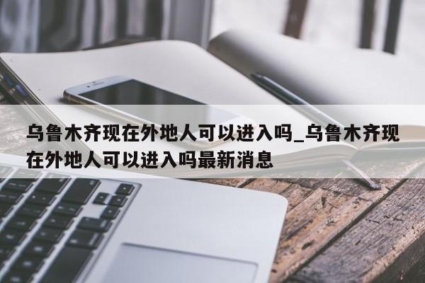 乌鲁木齐现在外地人可以进入吗_乌鲁木齐现在外地人可以进入吗最新消息