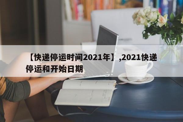 【快递停运时间2021年】,2021快递停运和开始日期