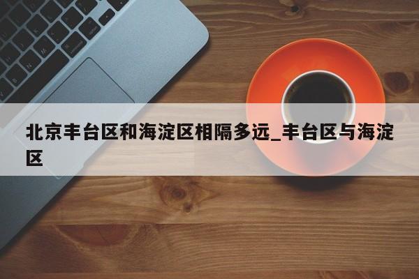 北京丰台区和海淀区相隔多远_丰台区与海淀区