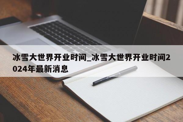 冰雪大世界开业时间_冰雪大世界开业时间2024年最新消息