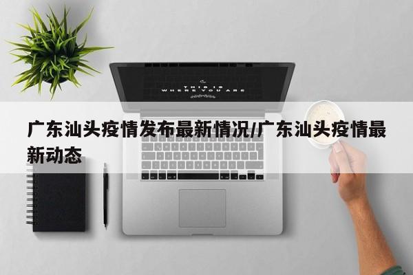 广东汕头疫情发布最新情况/广东汕头疫情最新动态
